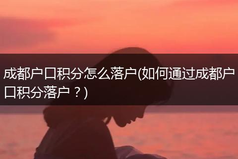 成都户口积分怎么落户(如何通过成都户口积分落户？)