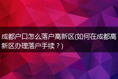 成都户口怎么落户高新区(如何在成都高新区办理落户手续？)