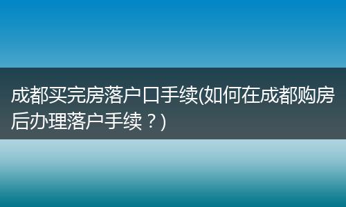 成都买完房落户口手续(如何在成都购房后办理落户手续？)