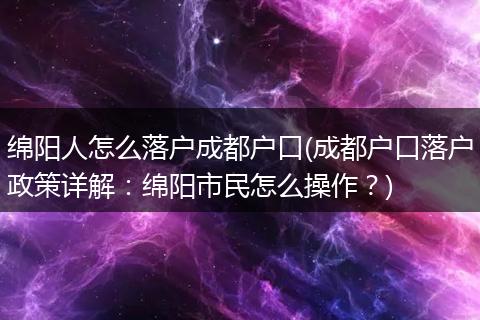 绵阳人怎么落户成都户口(成都户口落户政策详解：绵阳市民怎么操作？)