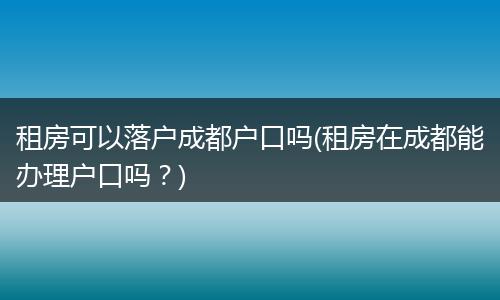 租房可以落户成都户口吗(租房在成都能办理户口吗？)