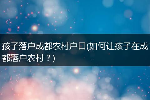 孩子落户成都农村户口(如何让孩子在成都落户农村？)
