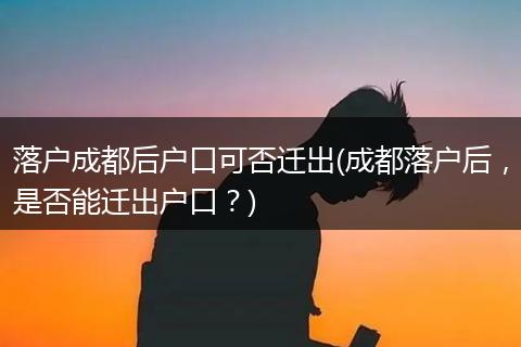 落户成都后户口可否迁出(成都落户后，是否能迁出户口？)