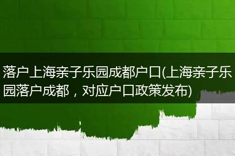 落户上海亲子乐园成都户口(上海亲子乐园落户成都，对应户口政策发布)