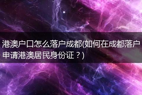 港澳户口怎么落户成都(如何在成都落户申请港澳居民身份证？)