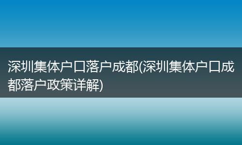 深圳集体户口落户成都(深圳集体户口成都落户政策详解)