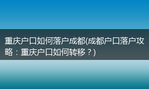 重庆户口如何落户成都(成都户口落户攻略：重庆户口如何转移？)