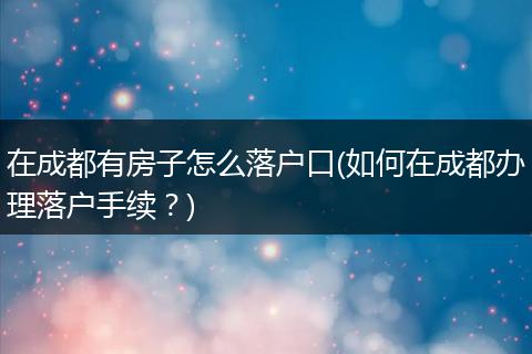 在成都有房子怎么落户口(如何在成都办理落户手续？)