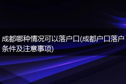 成都哪种情况可以落户口(成都户口落户条件及注意事项)