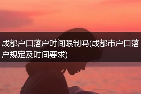 成都户口落户时间限制吗(成都市户口落户规定及时间要求)