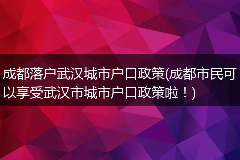成都落户武汉城市户口政策(成都市民可以享受武汉市城市户口政策啦！)