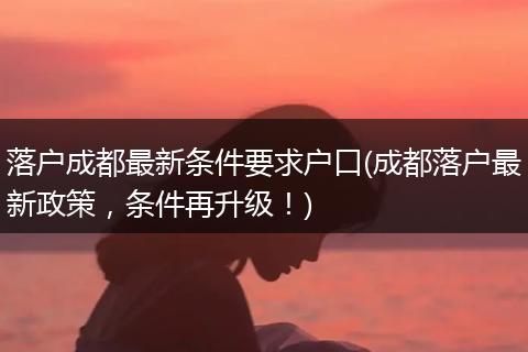 落户成都最新条件要求户口(成都落户最新政策，条件再升级！)