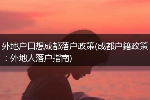 外地户口想成都落户政策(成都户籍政策：外地人落户指南)