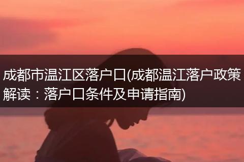 成都市温江区落户口(成都温江落户政策解读：落户口条件及申请指南)