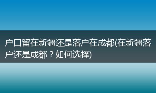 户口留在新疆还是落户在成都(在新疆落户还是成都？如何选择)