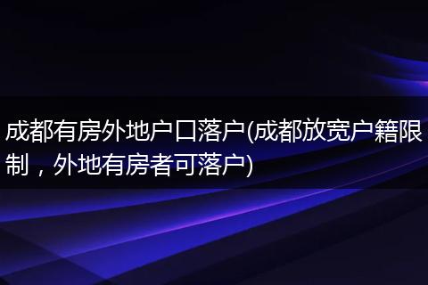 成都有房外地户口落户(成都放宽户籍限制，外地有房者可落户)