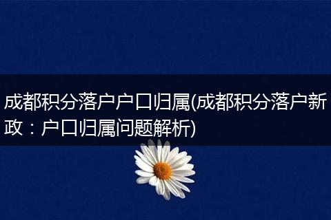 成都积分落户户口归属(成都积分落户新政：户口归属问题解析)