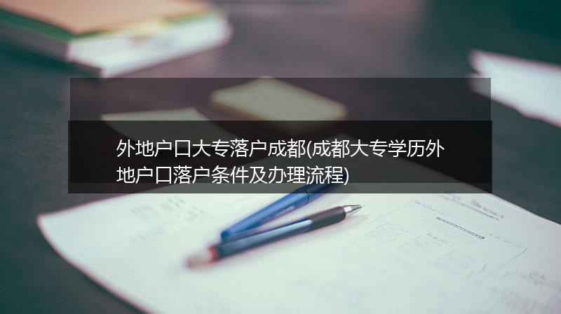 外地户口大专落户成都(成都大专学历外地户口落户条件及办理流程)