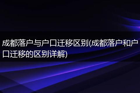 成都落户与户口迁移区别(成都落户和户口迁移的区别详解)