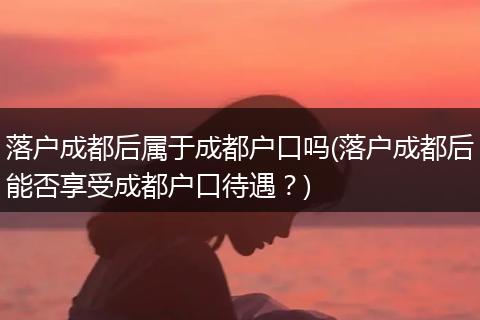 落户成都后属于成都户口吗(落户成都后能否享受成都户口待遇？)