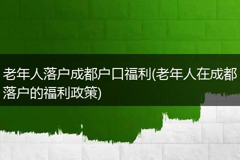 老年人落户成都户口福利(老年人在成都落户的福利政策)