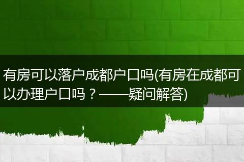 有房可以落户成都户口吗(有房在成都可以办理户口吗？——疑问解答)