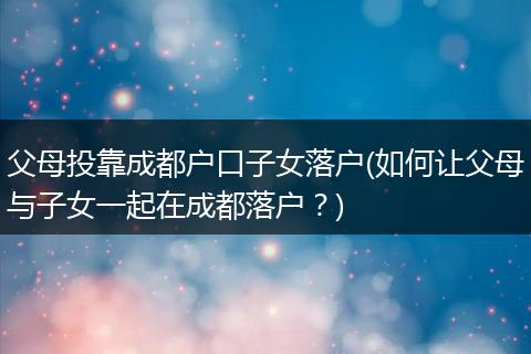 父母投靠成都户口子女落户(如何让父母与子女一起在成都落户？)