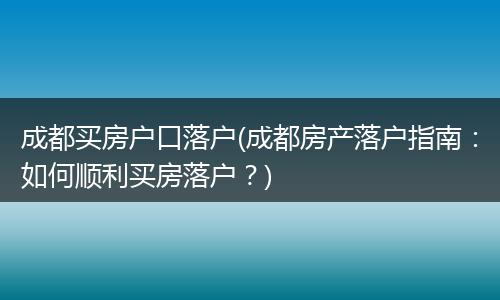 成都买房户口落户(成都房产落户指南：如何顺利买房落户？)