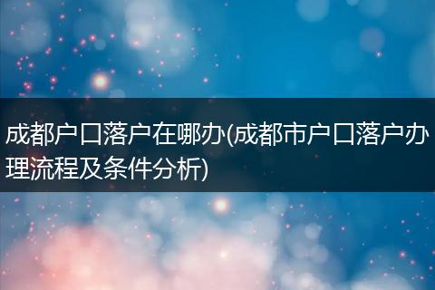 成都户口落户在哪办(成都市户口落户办理流程及条件分析)