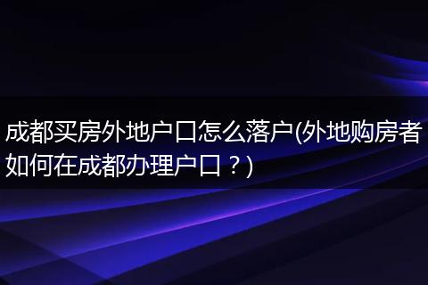 成都买房外地户口怎么落户(外地购房者如何在成都办理户口？)