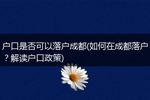 户口是否可以落户成都(如何在成都落户？解读户口政策)