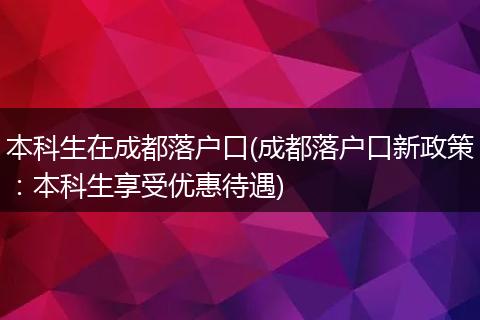 本科生在成都落户口(成都落户口新政策：本科生享受优惠待遇)