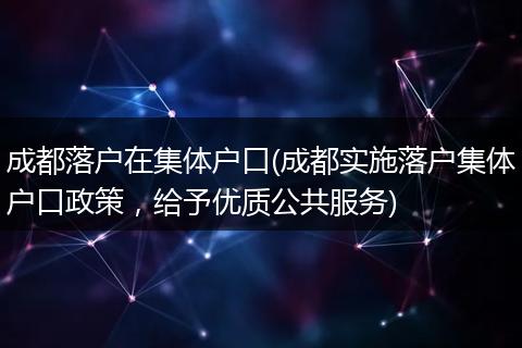 成都落户在集体户口(成都实施落户集体户口政策，给予优质公共服务)