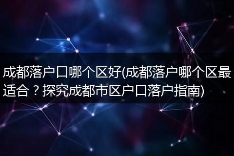 成都落户口哪个区好(成都落户哪个区最适合？探究成都市区户口落户指南)