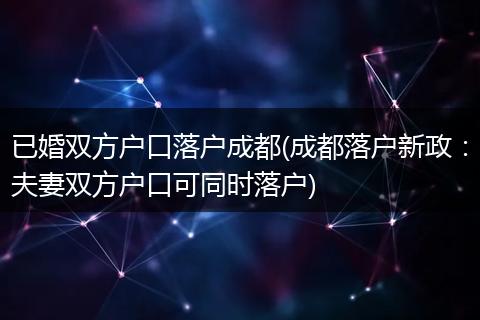 已婚双方户口落户成都(成都落户新政：夫妻双方户口可同时落户)