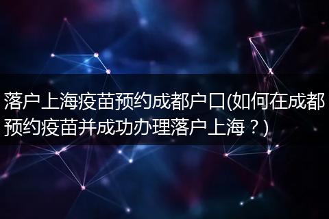 落户上海疫苗预约成都户口(如何在成都预约疫苗并成功办理落户上海？)
