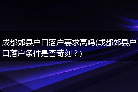 成都郊县户口落户要求高吗(成都郊县户口落户条件是否苛刻？)
