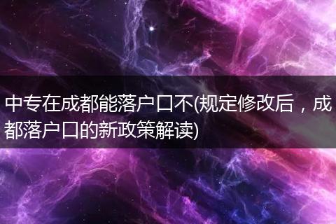 中专在成都能落户口不(规定修改后，成都落户口的新政策解读)