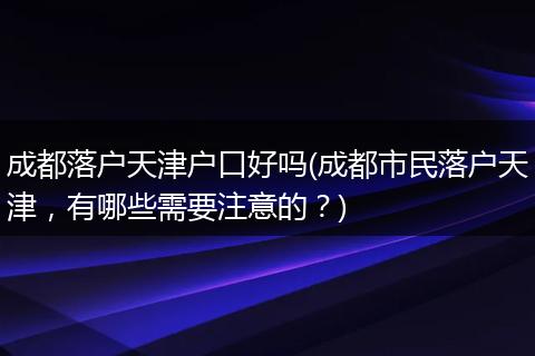 成都落户天津户口好吗(成都市民落户天津，有哪些需要注意的？)