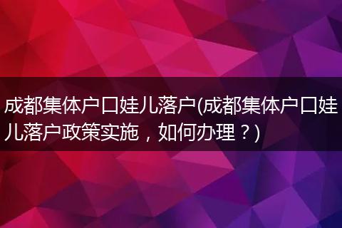 成都集体户口娃儿落户(成都集体户口娃儿落户政策实施，如何办理？)