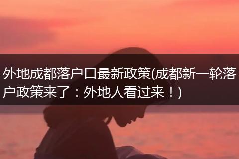 外地成都落户口最新政策(成都新一轮落户政策来了：外地人看过来！)
