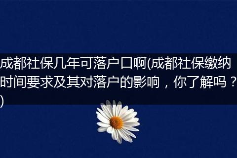 成都社保几年可落户口啊(成都社保缴纳时间要求及其对落户的影响，你了解吗？)