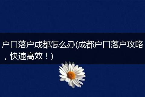 户口落户成都怎么刅(成都户口落户攻略，快速高效！)