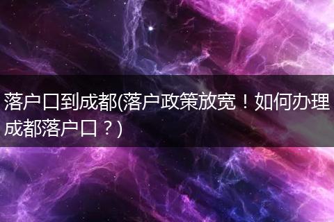 落户口到成都(落户政策放宽！如何办理成都落户口？)