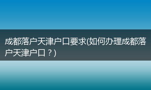 成都落户天津户口要求(如何办理成都落户天津户口？)