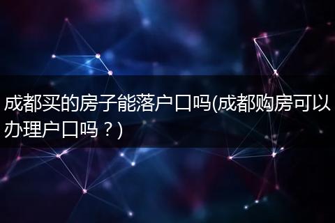 成都买的房子能落户口吗(成都购房可以办理户口吗？)