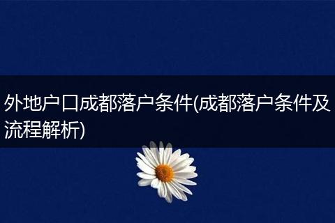 外地户口成都落户条件(成都落户条件及流程解析)