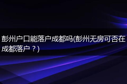 彭州户口能落户成都吗(彭州无房可否在成都落户？)