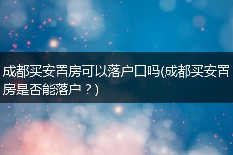 成都买安置房可以落户口吗(成都买安置房是否能落户？)
