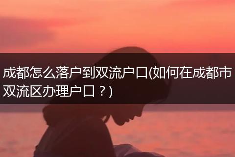 成都怎么落户到双流户口(如何在成都市双流区办理户口？)